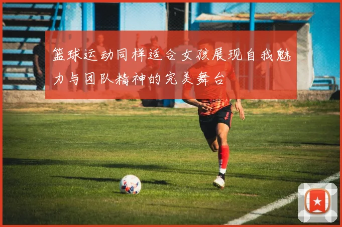 篮球运动同样适合女孩展现自我魅力与团队精神的完美舞台