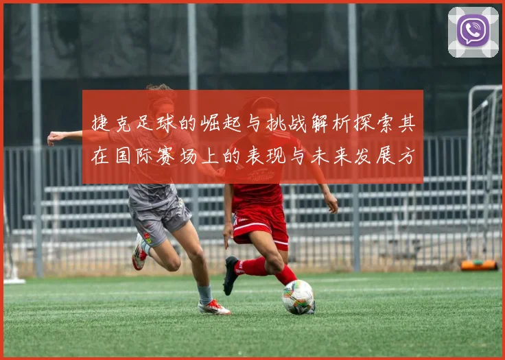 捷克足球的崛起与挑战解析探索其在国际赛场上的表现与未来发展方向