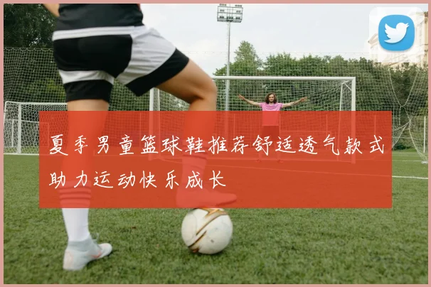 夏季男童篮球鞋推荐舒适透气款式助力运动快乐成长