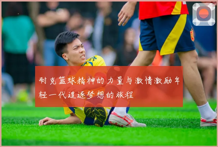 耐克篮球精神的力量与激情激励年轻一代追逐梦想的旅程