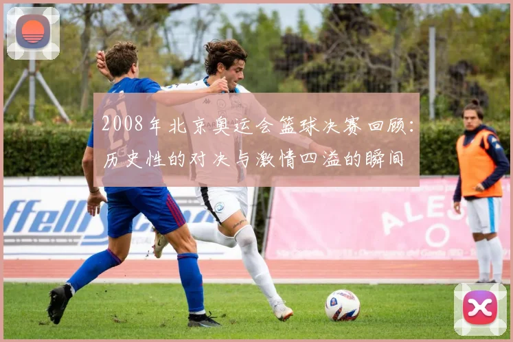 2008年北京奥运会篮球决赛回顾：历史性的对决与激情四溢的瞬间