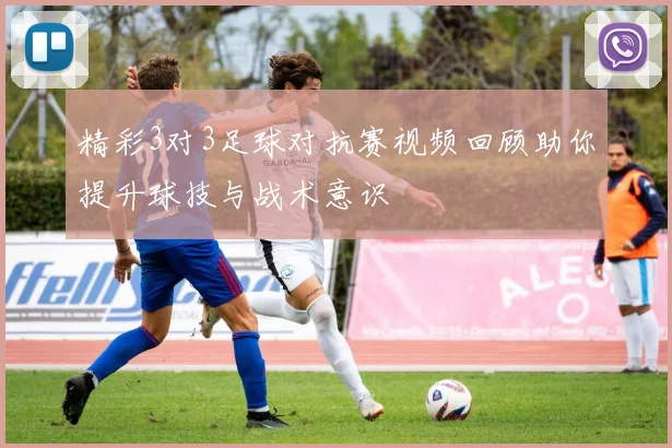 精彩3对3足球对抗赛视频回顾助你提升球技与战术意识