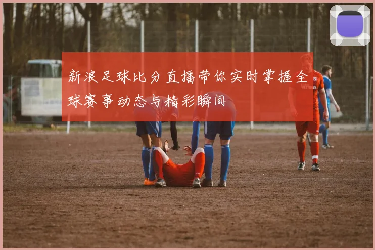 新浪足球比分直播带你实时掌握全球赛事动态与精彩瞬间
