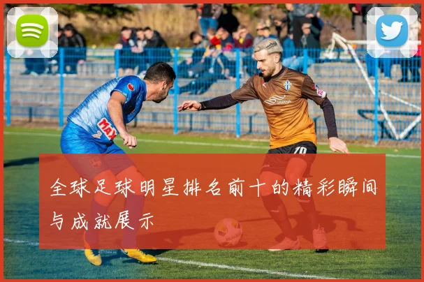 全球足球明星排名前十的精彩瞬间与成就展示
